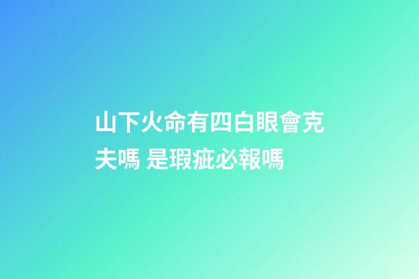 山下火命有四白眼會克夫嗎 是瑕疵必報嗎